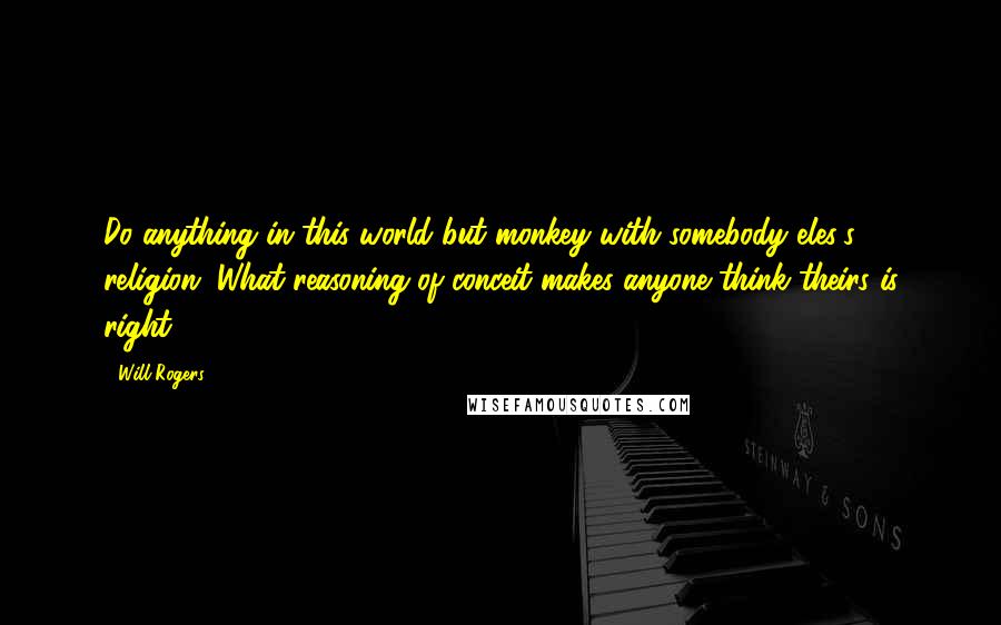 Will Rogers Quotes: Do anything in this world but monkey with somebody eles's religion. What reasoning of conceit makes anyone think theirs is right?