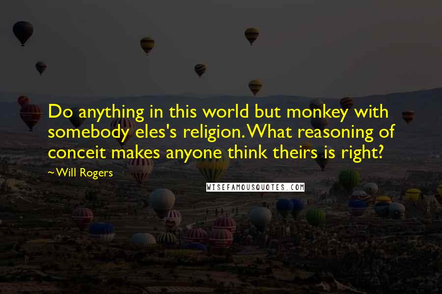 Will Rogers Quotes: Do anything in this world but monkey with somebody eles's religion. What reasoning of conceit makes anyone think theirs is right?