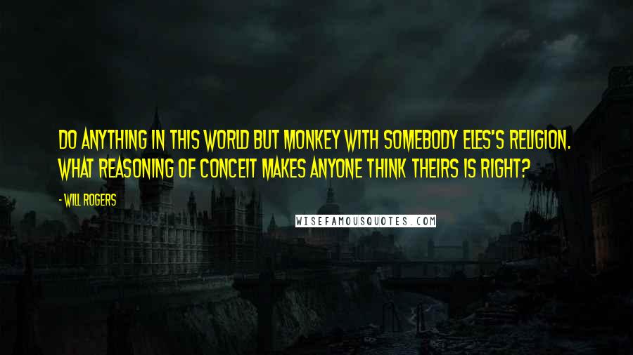 Will Rogers Quotes: Do anything in this world but monkey with somebody eles's religion. What reasoning of conceit makes anyone think theirs is right?