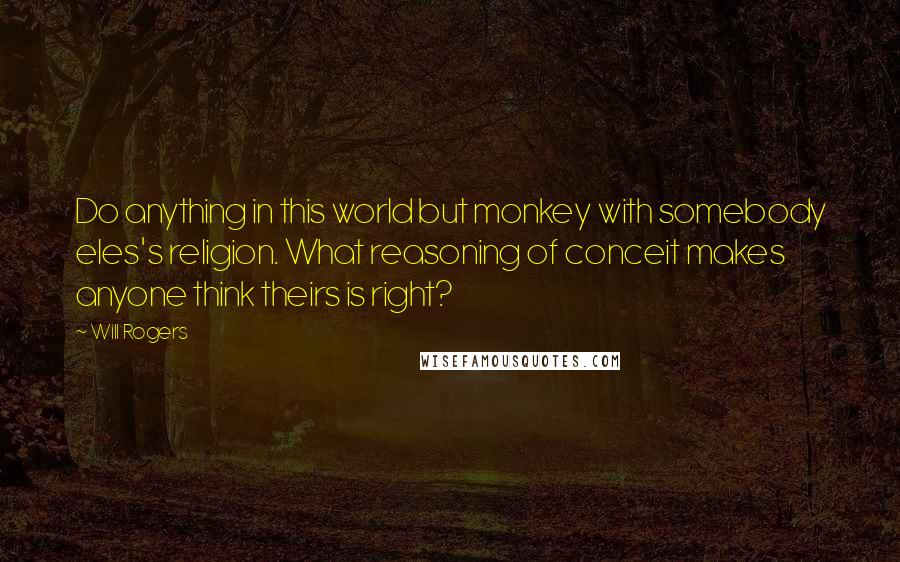 Will Rogers Quotes: Do anything in this world but monkey with somebody eles's religion. What reasoning of conceit makes anyone think theirs is right?