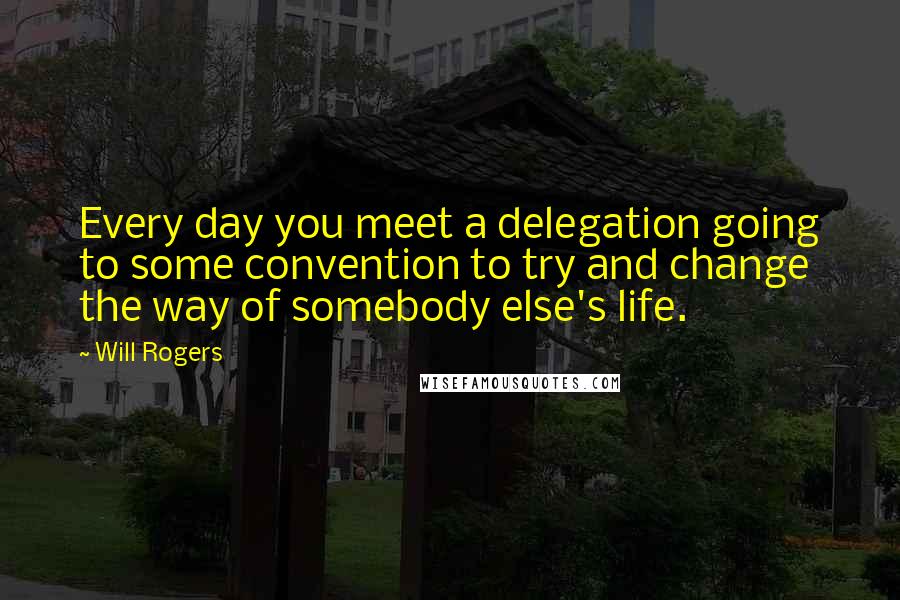 Will Rogers Quotes: Every day you meet a delegation going to some convention to try and change the way of somebody else's life.