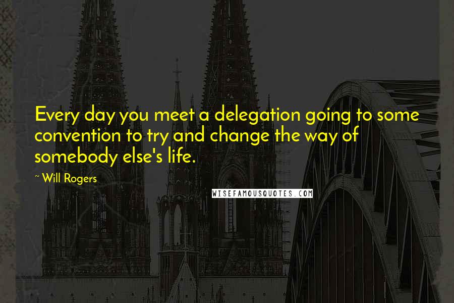 Will Rogers Quotes: Every day you meet a delegation going to some convention to try and change the way of somebody else's life.