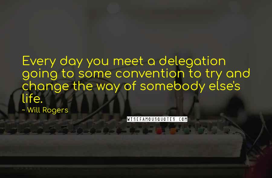 Will Rogers Quotes: Every day you meet a delegation going to some convention to try and change the way of somebody else's life.