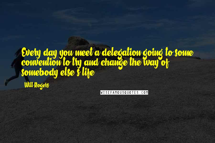 Will Rogers Quotes: Every day you meet a delegation going to some convention to try and change the way of somebody else's life.