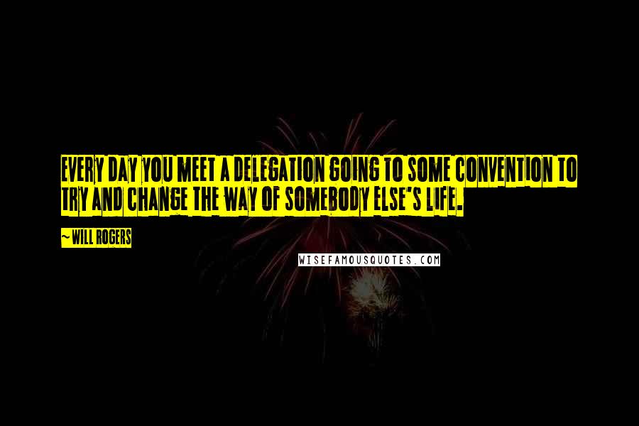 Will Rogers Quotes: Every day you meet a delegation going to some convention to try and change the way of somebody else's life.