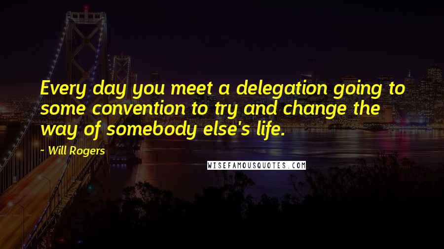 Will Rogers Quotes: Every day you meet a delegation going to some convention to try and change the way of somebody else's life.