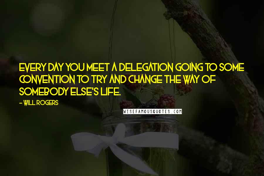 Will Rogers Quotes: Every day you meet a delegation going to some convention to try and change the way of somebody else's life.