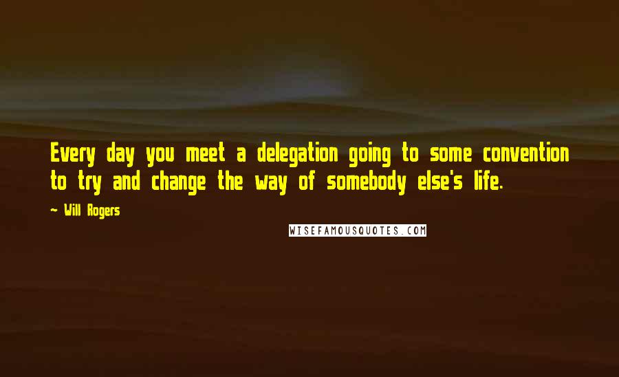 Will Rogers Quotes: Every day you meet a delegation going to some convention to try and change the way of somebody else's life.