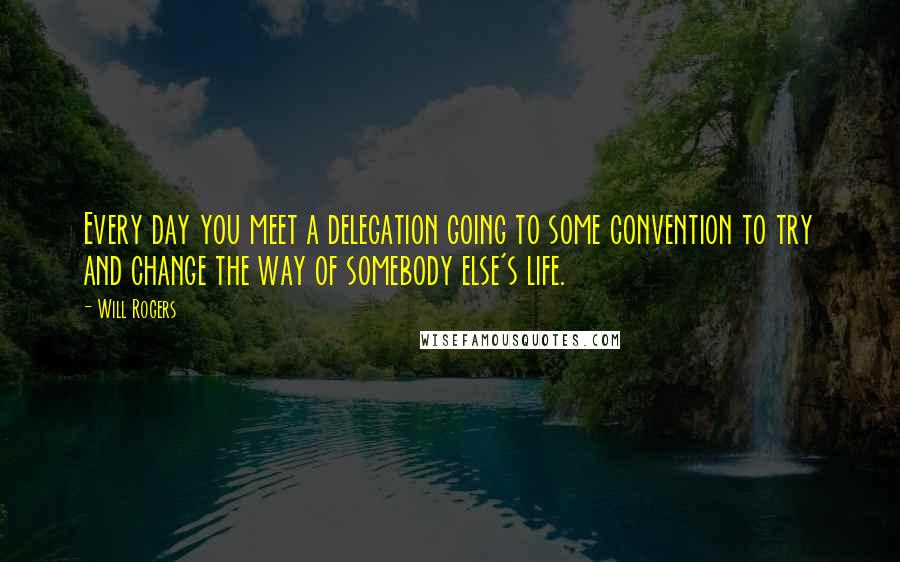 Will Rogers Quotes: Every day you meet a delegation going to some convention to try and change the way of somebody else's life.