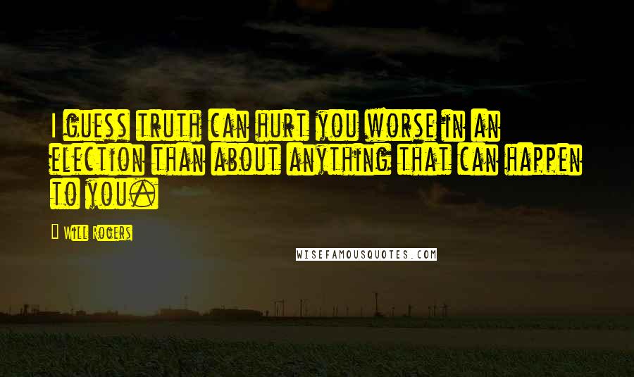 Will Rogers Quotes: I guess truth can hurt you worse in an election than about anything that can happen to you.