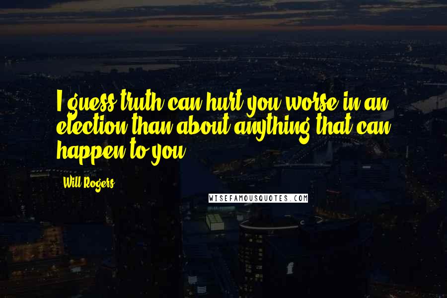 Will Rogers Quotes: I guess truth can hurt you worse in an election than about anything that can happen to you.