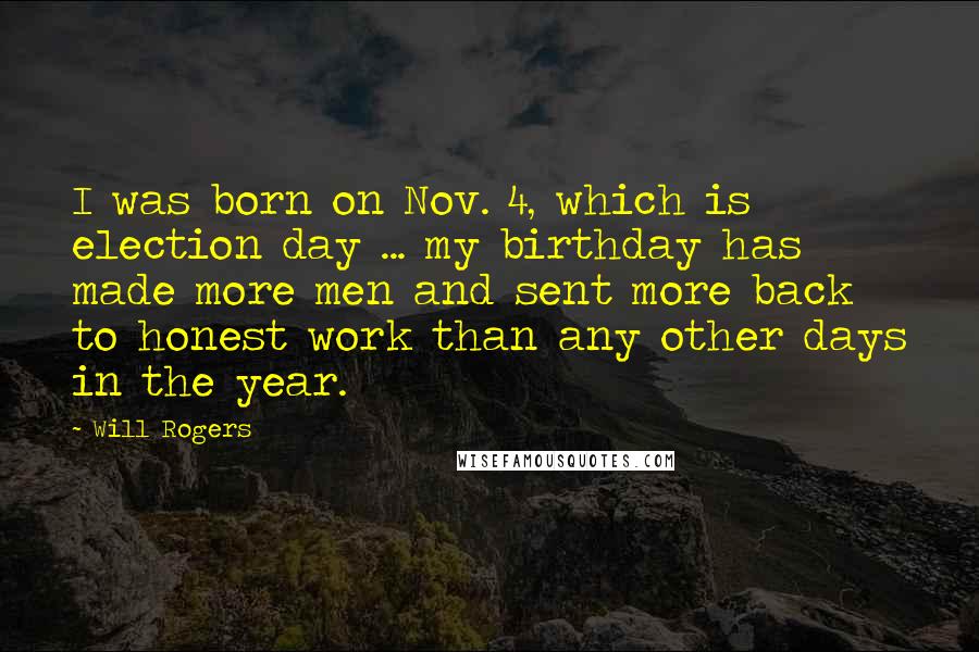 Will Rogers Quotes: I was born on Nov. 4, which is election day ... my birthday has made more men and sent more back to honest work than any other days in the year.