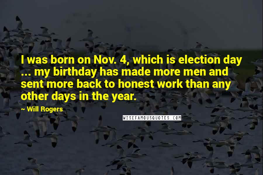 Will Rogers Quotes: I was born on Nov. 4, which is election day ... my birthday has made more men and sent more back to honest work than any other days in the year.