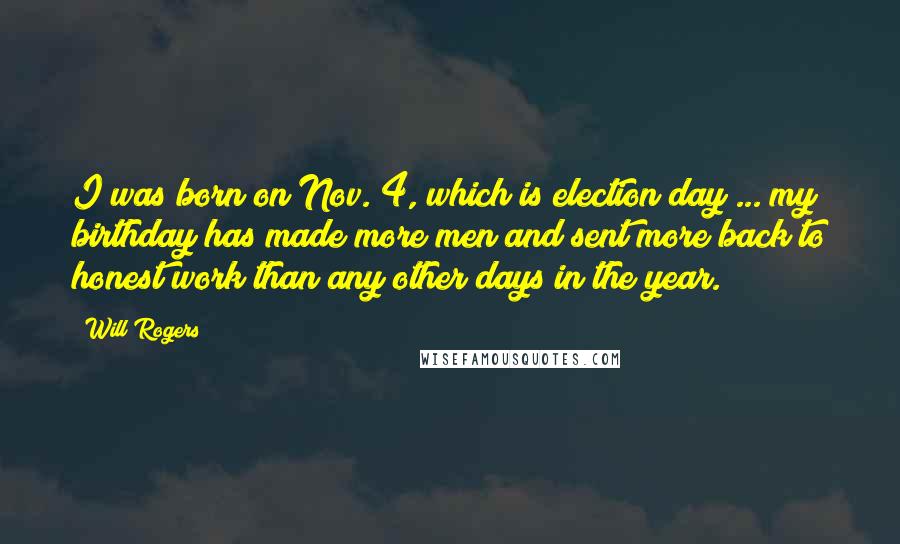 Will Rogers Quotes: I was born on Nov. 4, which is election day ... my birthday has made more men and sent more back to honest work than any other days in the year.