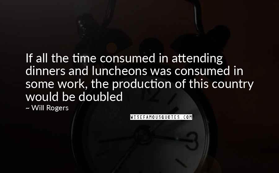 Will Rogers Quotes: If all the time consumed in attending dinners and luncheons was consumed in some work, the production of this country would be doubled