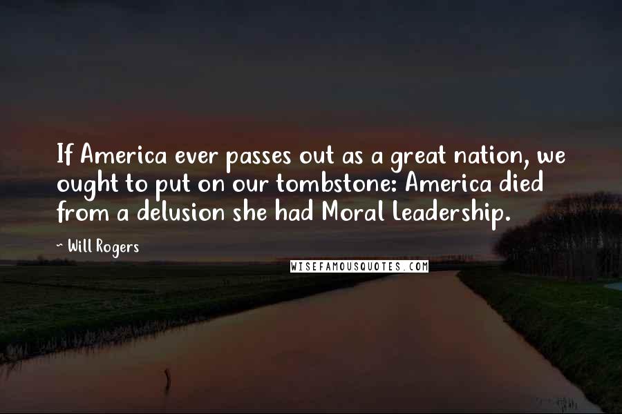 Will Rogers Quotes: If America ever passes out as a great nation, we ought to put on our tombstone: America died from a delusion she had Moral Leadership.