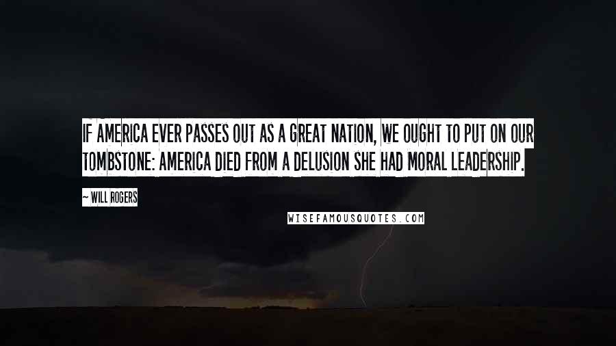 Will Rogers Quotes: If America ever passes out as a great nation, we ought to put on our tombstone: America died from a delusion she had Moral Leadership.