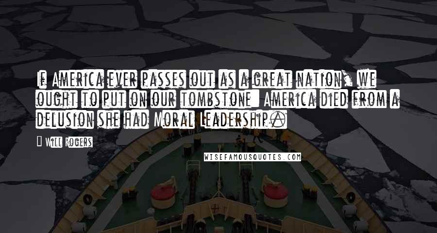Will Rogers Quotes: If America ever passes out as a great nation, we ought to put on our tombstone: America died from a delusion she had Moral Leadership.