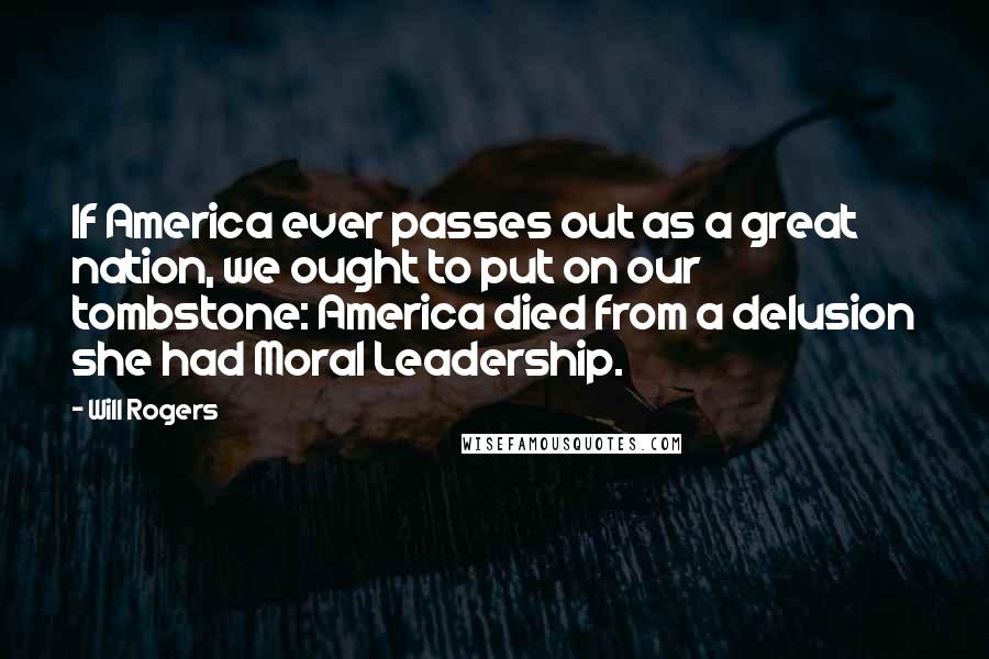 Will Rogers Quotes: If America ever passes out as a great nation, we ought to put on our tombstone: America died from a delusion she had Moral Leadership.