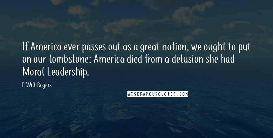 Will Rogers Quotes: If America ever passes out as a great nation, we ought to put on our tombstone: America died from a delusion she had Moral Leadership.