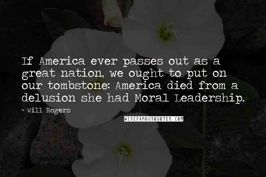 Will Rogers Quotes: If America ever passes out as a great nation, we ought to put on our tombstone: America died from a delusion she had Moral Leadership.