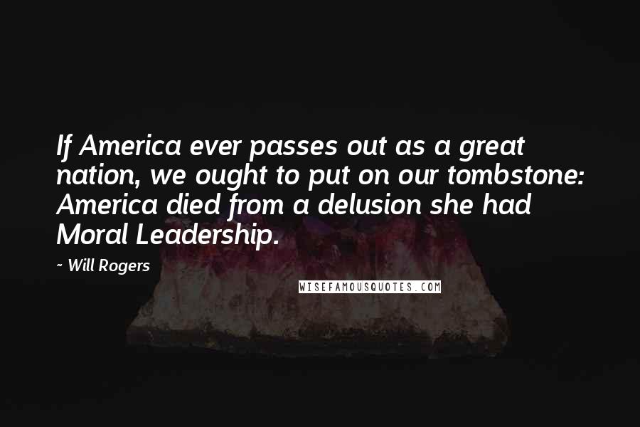 Will Rogers Quotes: If America ever passes out as a great nation, we ought to put on our tombstone: America died from a delusion she had Moral Leadership.