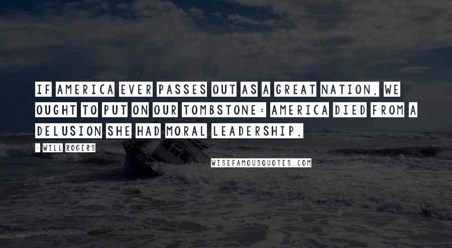 Will Rogers Quotes: If America ever passes out as a great nation, we ought to put on our tombstone: America died from a delusion she had Moral Leadership.
