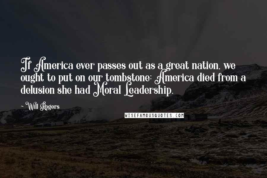 Will Rogers Quotes: If America ever passes out as a great nation, we ought to put on our tombstone: America died from a delusion she had Moral Leadership.