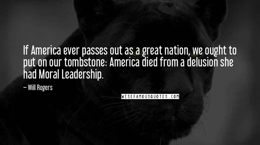 Will Rogers Quotes: If America ever passes out as a great nation, we ought to put on our tombstone: America died from a delusion she had Moral Leadership.