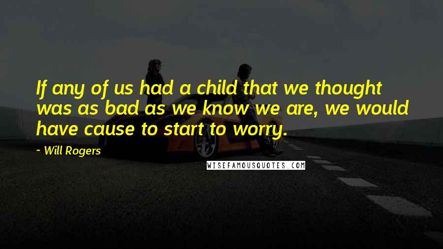 Will Rogers Quotes: If any of us had a child that we thought was as bad as we know we are, we would have cause to start to worry.