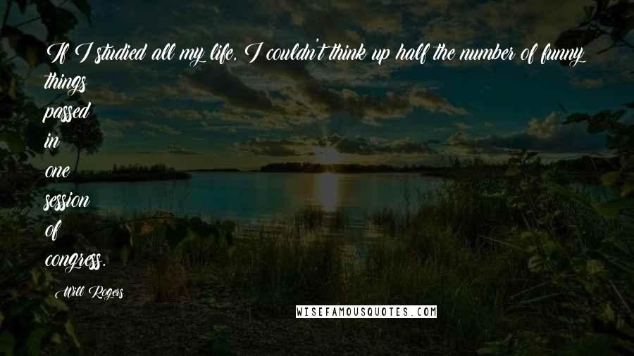 Will Rogers Quotes: If I studied all my life, I couldn't think up half the number of funny things passed in one session of congress.