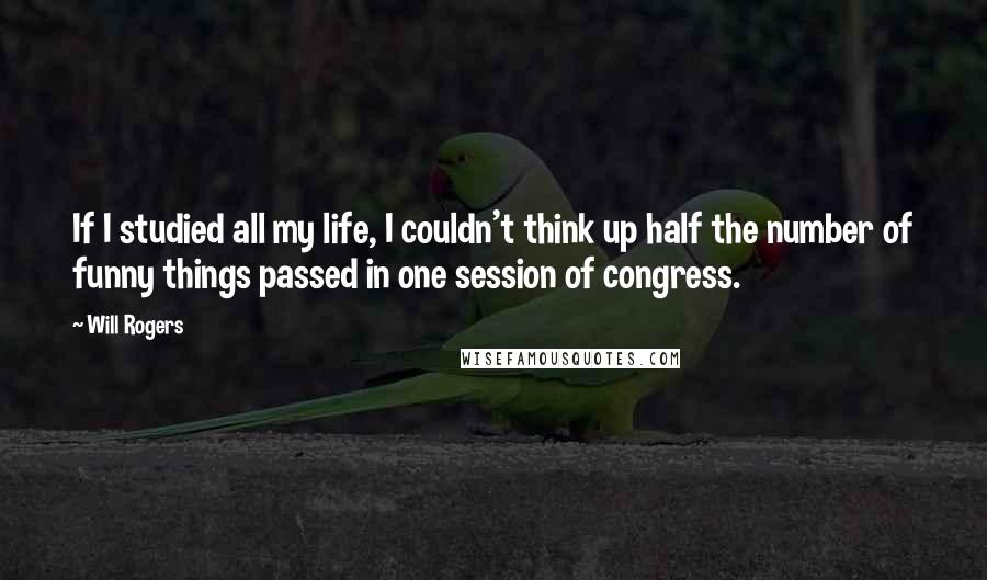 Will Rogers Quotes: If I studied all my life, I couldn't think up half the number of funny things passed in one session of congress.