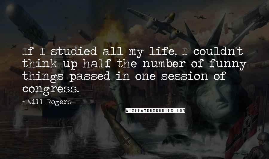 Will Rogers Quotes: If I studied all my life, I couldn't think up half the number of funny things passed in one session of congress.