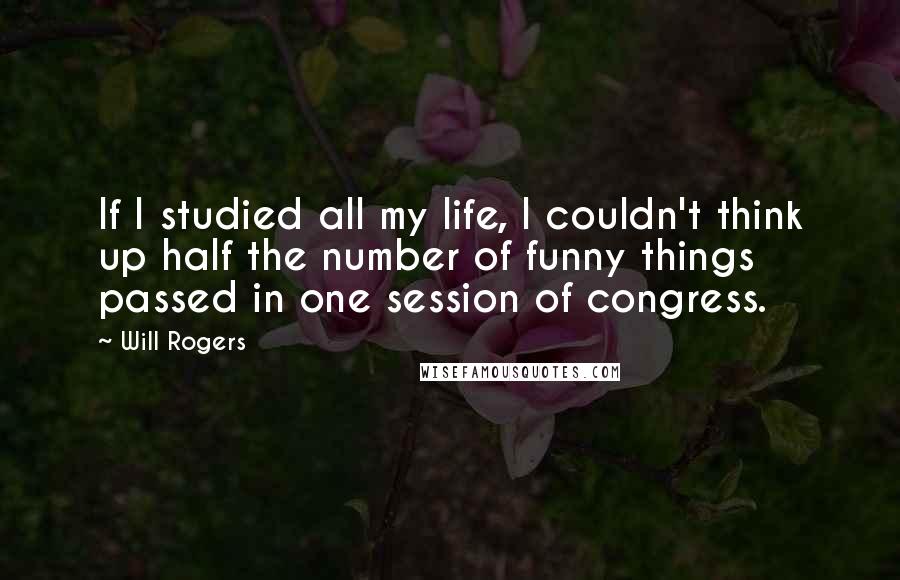 Will Rogers Quotes: If I studied all my life, I couldn't think up half the number of funny things passed in one session of congress.