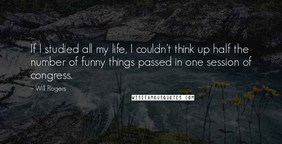 Will Rogers Quotes: If I studied all my life, I couldn't think up half the number of funny things passed in one session of congress.