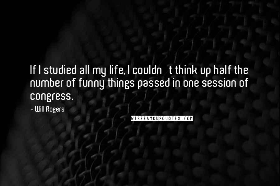 Will Rogers Quotes: If I studied all my life, I couldn't think up half the number of funny things passed in one session of congress.