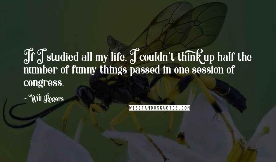 Will Rogers Quotes: If I studied all my life, I couldn't think up half the number of funny things passed in one session of congress.