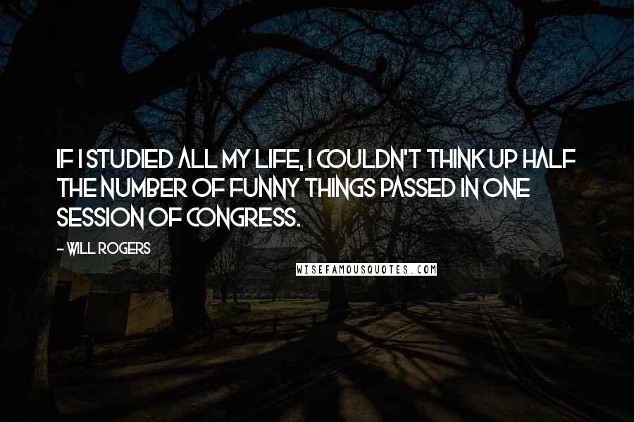 Will Rogers Quotes: If I studied all my life, I couldn't think up half the number of funny things passed in one session of congress.