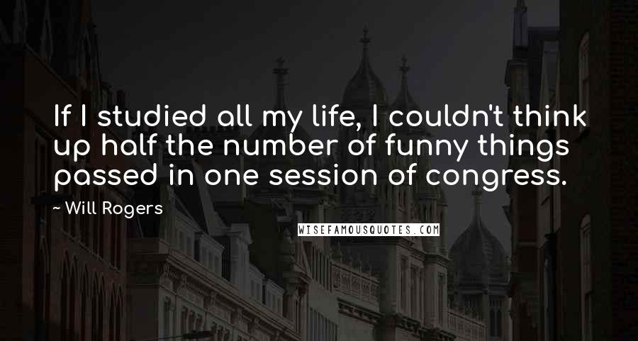 Will Rogers Quotes: If I studied all my life, I couldn't think up half the number of funny things passed in one session of congress.