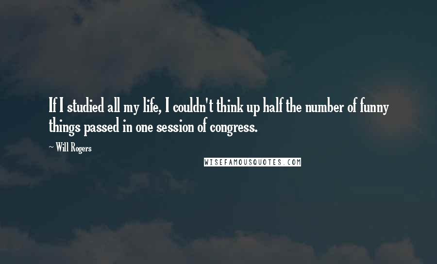 Will Rogers Quotes: If I studied all my life, I couldn't think up half the number of funny things passed in one session of congress.