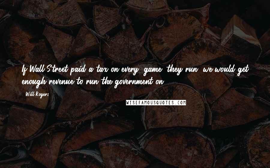 Will Rogers Quotes: If Wall Street paid a tax on every "game" they run, we would get enough revenue to run the government on.