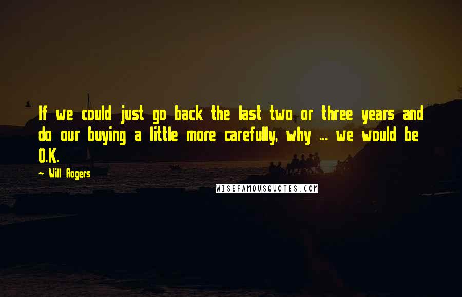 Will Rogers Quotes: If we could just go back the last two or three years and do our buying a little more carefully, why ... we would be O.K.