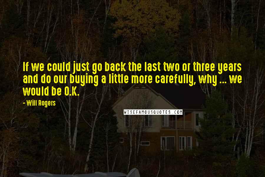 Will Rogers Quotes: If we could just go back the last two or three years and do our buying a little more carefully, why ... we would be O.K.