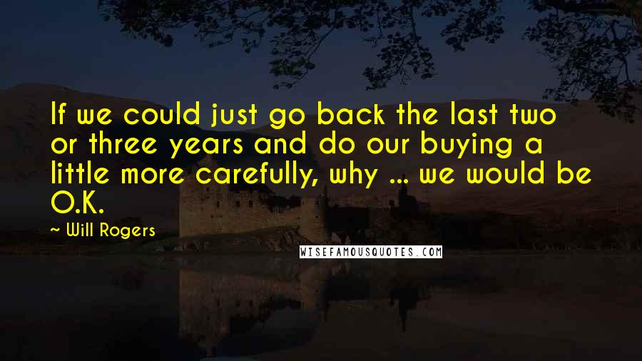 Will Rogers Quotes: If we could just go back the last two or three years and do our buying a little more carefully, why ... we would be O.K.