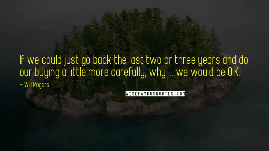 Will Rogers Quotes: If we could just go back the last two or three years and do our buying a little more carefully, why ... we would be O.K.