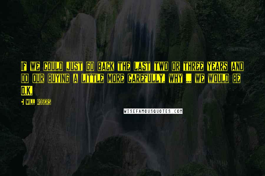 Will Rogers Quotes: If we could just go back the last two or three years and do our buying a little more carefully, why ... we would be O.K.