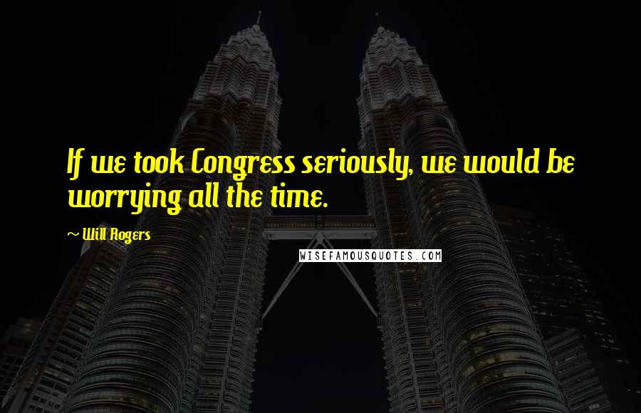 Will Rogers Quotes: If we took Congress seriously, we would be worrying all the time.
