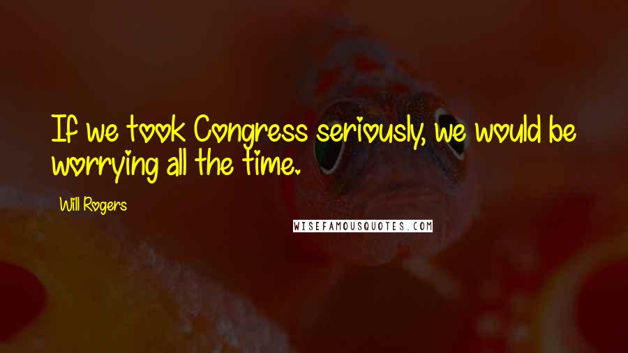 Will Rogers Quotes: If we took Congress seriously, we would be worrying all the time.