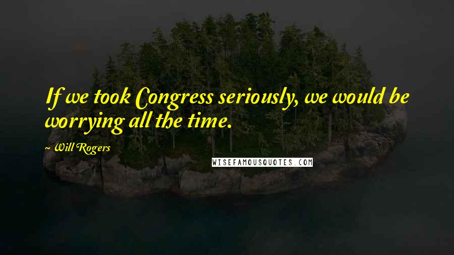 Will Rogers Quotes: If we took Congress seriously, we would be worrying all the time.