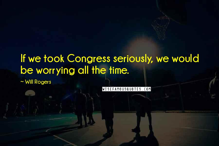 Will Rogers Quotes: If we took Congress seriously, we would be worrying all the time.